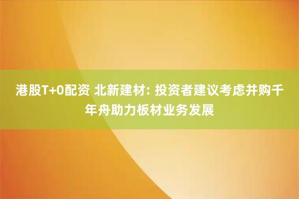 港股T+0配资 北新建材: 投资者建议考虑并购千年舟助力板材业务发展