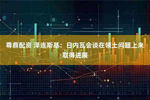 尊鼎配资 泽连斯基：日内瓦会谈在领土问题上未取得进展