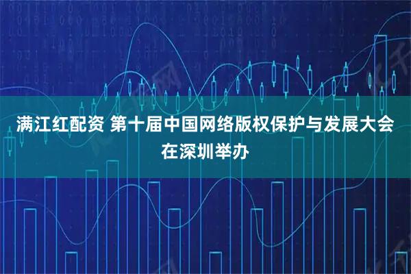 满江红配资 第十届中国网络版权保护与发展大会在深圳举办