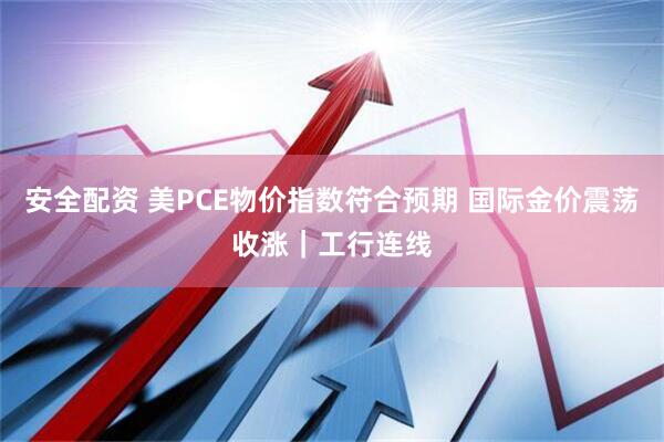 安全配资 美PCE物价指数符合预期 国际金价震荡收涨｜工行连线