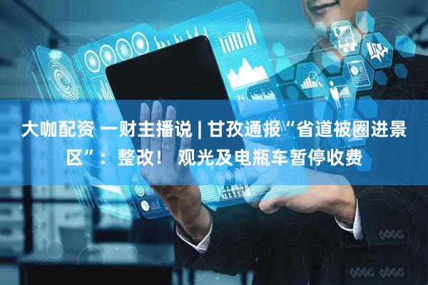 大咖配资 一财主播说 | 甘孜通报“省道被圈进景区”：整改！ 观光及电瓶车暂停收费