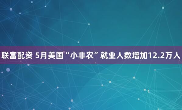 联富配资 5月美国“小非农”就业人数增加12.2万人