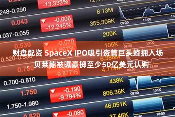 财盘配资 SpaceX IPO吸引资管巨头蜂拥入场，贝莱德被曝豪掷至少50亿美元认购