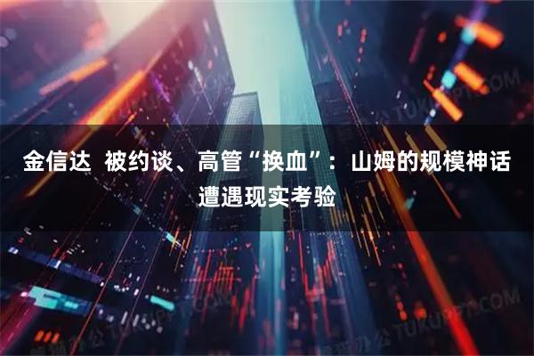 金信达  被约谈、高管“换血”：山姆的规模神话遭遇现实考验