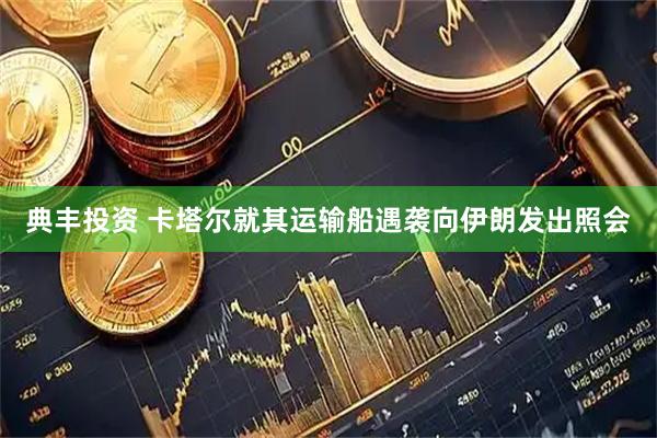 典丰投资 卡塔尔就其运输船遇袭向伊朗发出照会