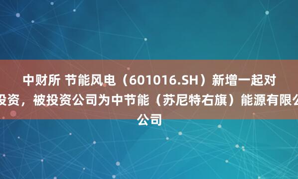 中财所 节能风电（601016.SH）新增一起对外投资，被投资公司为中节能（苏尼特右旗）能源有限公司