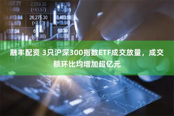 融丰配资 3只沪深300指数ETF成交放量，成交额环比均增加超亿元